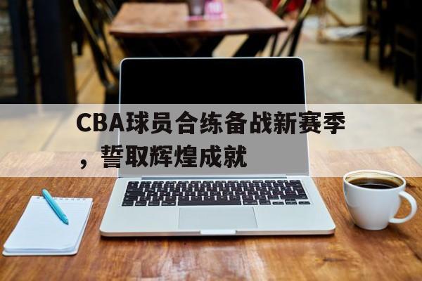 CBA球员合练备战新赛季,誓取辉煌成就的简单介绍